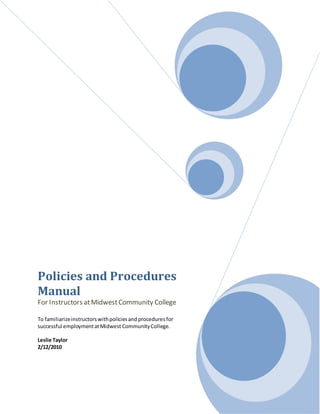 Policies and Procedures
Manual
For Instructors atMidwestCommunity College
To familiarizeinstructorswithpoliciesandproceduresfor
successful employmentatMidwest CommunityCollege.
Leslie Taylor
2/12/2010
 