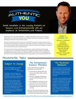 Derek Hendricks is the Leading Authority on
Success and Entrepreneurship with an
emphasis on Authenticity and Purpose.
Derek is
available for:
. Keynotes . Conferences
. Seminars
. University &
College Orientations
. Leadership Gatherings
. Corporate Meetings
. Sales Training &
Motivation
. Webinars . Telesummits
. Teleseminars
Derek used to be a self-made millionaire – complete with all the cool toys, the nice houses,
and the fancy cars. Then, the economy took a nosedive and he lost everything. He filed for
bankruptcy and had to start over from scratch.
Derek’s successful journey back to the top is what fuels his mission to empower others to live a
life with passion and purpose. Using the core principles of intention, synchronicity, and clarity on
your values and goals, Derek inspires and teaches with practical tools and strategies to create the
life you want with excitement and enthusiasm.
He is known for his lively presentations and interviews, infused with humor and riveting
storytelling. If you are looking for a dynamic and sought after speaker, Derek is available for
speaking and presenting as a guest at workshops and live events. He can be an integral part of
your success at your professional organization meeting, business retreat, entrepreneurial event,
Subject to Change The Entrepreneur
Success Principles
The Bankrupt
Millionaire
“Life is what happens to you while
you’re busy making other plans.”
– John Lennon
We all face constant changes and
challenges in our lives. Despite our
best efforts at planning and preparing,
things don’t always go as planned.
How can you be at peace and on
purpose without knowing what’s
coming next? What happens when
you pull the ripcord from life and
get rid of the things that are keeping
you stuck? You’ll explore how to
remain steady in a sea of changes, by
intentionally aligning your life with
your passions.
In this informative and engaging
presentation, you’ll discover:
•	 Practical tips for getting 100% clear
on your core values, vision, mission
and purpose
•	 The key to releasing and replacing
your limited beliefs to power your
success
•	 The combination of tools for success
to unlock the very best of being you
•	 What to do when your business is at
a standstill and you’re unsure of the
next step
Once you leave the Entrepreneur Success
Principles, you’ll know exactly what to do
to create the life and business you want!
Far before filing for bankruptcy and
losing it all, Derek was emotionally
bankrupt. He found that his sense of
self completely crumbled once the
businesses failed and the fancy toys
were gone.
Learn how Derek started from scratch
and built a strong foundation of self
on which to rebuild upon. By asking
yourself a set of questions and get-
ting clear on your core values and
beliefs(?), you can avoid the trap
of relying on material things to be
happy. And that’s when you’ll start
attracting every delight you dream of
in your life.
Presentation Topics:
To book Derek for your next event, please contact 303.921.9384, visit www.synchronicitysurfing.com or email SyncSurfing@gmail.com
 