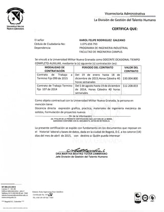 UNIVERSIDAD MILITAR
NUEVA GRANADA
Vicerrectoria Administrativa
La Division de Gestion del Talento Humano
CERTIFICA QUE:
El senor
Cedula de Ciudadani'a No:
Dependencia:
KAROL FELIPE RODRIGUEZ GALEANO
1.075.659.793
PROGRAMA DE INGENIERIA INDUSTRIAL
FACULTAD DE INGENIERIA CAMPUS
Se vinculo a la Universidad Militar Nueva Granada como DOCENTE OCASIONALTIEMPO
COMPLETO-AUXILIAR, mediante la (s) siguiente (s) contratacion (es):
MODALIDAD DE
CONTRATACION
PERIODO DEL CONTRATO VALOR DEL
CONTRATO
Contrato de Trabajo a
Termino Fijo 099 de 2015
Del 19 de enero hasta 18 de
diciembre de 2015,Horas Catedra 40
horas semanales
$30,004,800
Contrato de Trabajo Termino
fijo 107 de 2014
Del 1 de agosto hasta 19 de diciembre
de 2014, Horas Catedra 40 horas
semanales
$12,208,833
Como objeto contractual con la Universidad Militar Nueva Granada, la persona en
mencion tiene:
Docencia directa expresion grafica, practica, materiales de ingenieria mecanica de
solidos, Formulacion de proyectos nuevos i
- (fin de la informacion) —
«EL TITULAR DE LA PRESENTE CERTIFICACION HIZO LECTURA DE LA MISMA, :
QUEDANDO CONFORME CON EL DOCUMENTO, ANTES DE RETIRARLO»
La presente certificacion se expide con fundamento en los documentos que reposan en
el historial laboral y bases de datos, dada en la ciudad de Bogota, D.C. a los catorce (14)
dias del mes de abril de 2015, con destino a: Quien pueda interesar
DRA.MARTHA BEATRIZ TOVAR ZAMBRANO
Jefe Division de Gestion del Talento Humano
Nrr 800.225.340-8
Carrara 11 101-80
Edificio Administrativo - piso 2
Tetefono (571) 650 00 00 ext. 1563
talento.humano@unimilitar,edu.co
www.umng.edu.co
t;laboi-0: Ruby Esperanz.T Diaz Caballero
Certificado No. 1 0 7 8 ^ ^
TI;L 650-00-00 Exi: 15G3
** BogotA D.C. Colombia ***
uso ixamwa anifcAaoxts DWTAH
 
