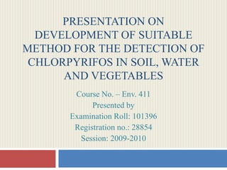 PRESENTATION ON
DEVELOPMENT OF SUITABLE
METHOD FOR THE DETECTION OF
CHLORPYRIFOS IN SOIL, WATER
AND VEGETABLES
Course No. – Env. 411
Presented by
Examination Roll: 101396
Registration no.: 28854
Session: 2009-2010
 