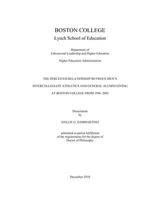 BOSTON COLLEGE
Lynch School of Education
Department of
Educational Leadership and Higher Education
Higher Education Administration
THE PERCEIVED RELATIONSHIP BETWEEN MEN’S
INTERCOLLEGIATE ATHLETICS AND GENERAL ALUMNI GIVING
AT BOSTON COLLEGE FROM 1996–2005
Dissertation
by
HALLIE G. SAMMARTINO
submitted in partial fulfillment
of the requirements for the degree of
Doctor of Philosophy
December 2010
 