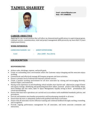 TAJMUL SHARIEFF
CAREER OBJECTIVE
Applying for any vacant position that will allow my demonstrated qualifications in supervising program,
customer service, communication, retail and project management skills proven by my more then 15 years
employment history.
WORK EXPERIENCE:
GIORDANOFASHION LLC - (SHOP SUPERVISOR)
U.A.E - (Nov2000 – Nov2014)
JOB DESCRIPTION
RESPONSIBILITIES
 Achieve sales, shrinkage, expense, and profit goals.
 Create an outstanding store environment where the Customer enjoys shopping and the associate enjoys
working.
 Communicate and effectively manage all Company programs and store activities.
 Ensure a premier level of internal and external customer service.
 Create a positive working environment for all store associates by valuing and encouraging diversity,
mutual respect, and teamwork.
 Having work experience in merchandising, which includes store layouts and adjacencies; usage of linear
and square footage, identifying and positioning best/slow sellers, seasonal promo is like holiday shops,
stock Buildup and size ratios, Sales Vs Space Management. Equally strong in Stock presentation and
visual merchandising
 Ensure that total store operations are carried out in accordance with established standards, policies, and
procedures.
 Execute and maintain merchandise presentation and housekeeping standards in all areas.
 Ensure that the store is adequately staffed with qualified individuals at all times.
 Ensure that all associates receive effective training and continual feedback through coaching, counseling,
and recognition.
 Provide ongoing performance management for all associates, and invite associate comments and
interaction.
Email : tsharieff@yahoo.com
Mob- +971-559081031
P
I
N
-
1
3
1
0
0
1
Mob:-+91-9050017830
 