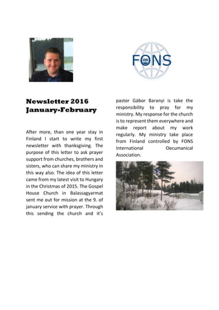 Newsletter 2016
January-February
After more, than one year stay in
Finland I start to write my first
newsletter with thanksgiving. The
purpose of this letter to ask prayer
support from churches, brothers and
sisters, who can share my ministry in
this way also. The idea of this letter
came from my latest visit to Hungary
in the Christmas of 2015. The Gospel
House Church in Balassagyarmat
sent me out for mission at the 9. of
january service with prayer. Through
this sending the church and it’s
pastor Gábor Baranyi is take the
responsibility to pray for my
ministry. My response for the church
is to represent them everywhere and
make report about my work
regularly. My ministry take place
from Finland controlled by FONS
International Oecumanical
Association.
 