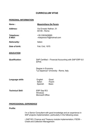 CURRICULUM VITAE
PERSONAL INFORMATION
Name : Massimiliano De Persio
Address: Via Ernesto Nathan, 51
00146 - Roma
Telephone: +39 339/5408985
E-Mail: mdepersio75@hotmail.com
Nationality: Italian
Date of birth: Feb.13rd, 1975
EDUCATION
Qualification: SAP Certified – Financial Accounting with SAP ERP 6.0
EPH5
Degree in Economy
"La Sapienza" University - Rome, Italy
Language skills English Good
Italian Fluent
Spanish Basic
Technical Skill: ERP Sap R/3
Windows
Microsoft Office
PROFESSIONAL EXPERIENCE
Profile:
I’m a Senior Consultant with good knowledge and an experience in
SAP projects implementation, particularly in the following areas:
• SAP R/3: Finance and Treasury module implementation; FSCM –
Credit and Collection Management
 