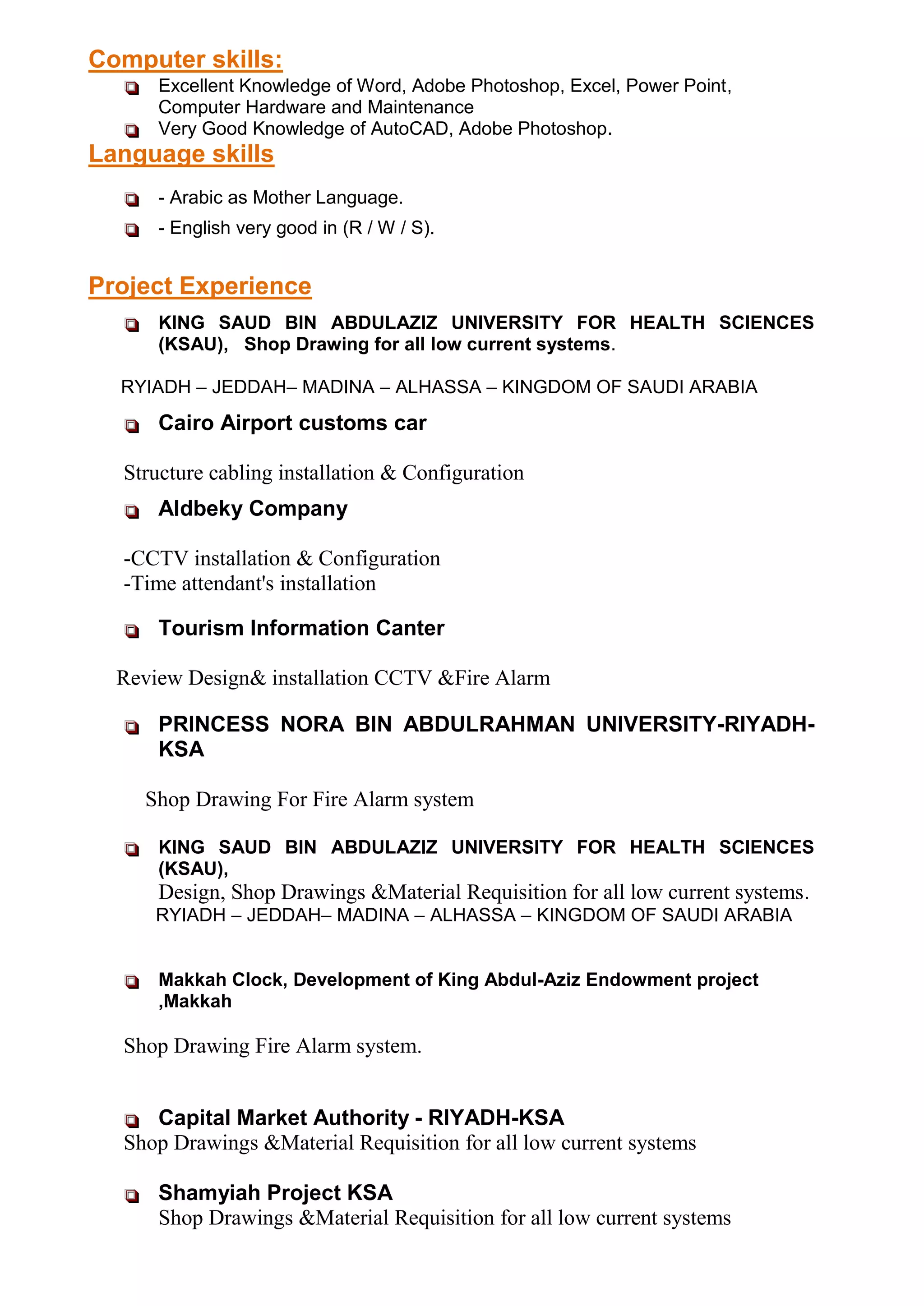  Excellent Knowledge of Word, Adobe Photoshop, Excel, Power Point,
Computer Hardware and Maintenance
 Very Good Knowledge of AutoCAD, Adobe Photoshop.
Language skills
 - Arabic as Mother Language.
 - English very good in (R / W / S).
 KING SAUD BIN ABDULAZIZ UNIVERSITY FOR HEALTH SCIENCES
(KSAU), Shop Drawing for all low current systems.
RYIADH – JEDDAH– MADINA – ALHASSA – KINGDOM OF SAUDI ARABIA
 Cairo Airport customs car
Structure cabling installation & Configuration
 Aldbeky Company
-CCTV installation & Configuration
-Time attendant's installation
 Tourism Information Canter
Review Design& installation CCTV &Fire Alarm
 PRINCESS NORA BIN ABDULRAHMAN UNIVERSITY-RIYADH-
KSA
Shop Drawing For Fire Alarm system
 KING SAUD BIN ABDULAZIZ UNIVERSITY FOR HEALTH SCIENCES
(KSAU),
Design, Shop Drawings &Material Requisition for all low current systems.
RYIADH – JEDDAH– MADINA – ALHASSA – KINGDOM OF SAUDI ARABIA
 Makkah Clock, Development of King Abdul-Aziz Endowment project
,Makkah
Shop Drawing Fire Alarm system.
 Capital Market Authority - RIYADH-KSA
Shop Drawings &Material Requisition for all low current systems
 Shamyiah Project KSA
Shop Drawings &Material Requisition for all low current systems
Computer skills:
Project Experience
 