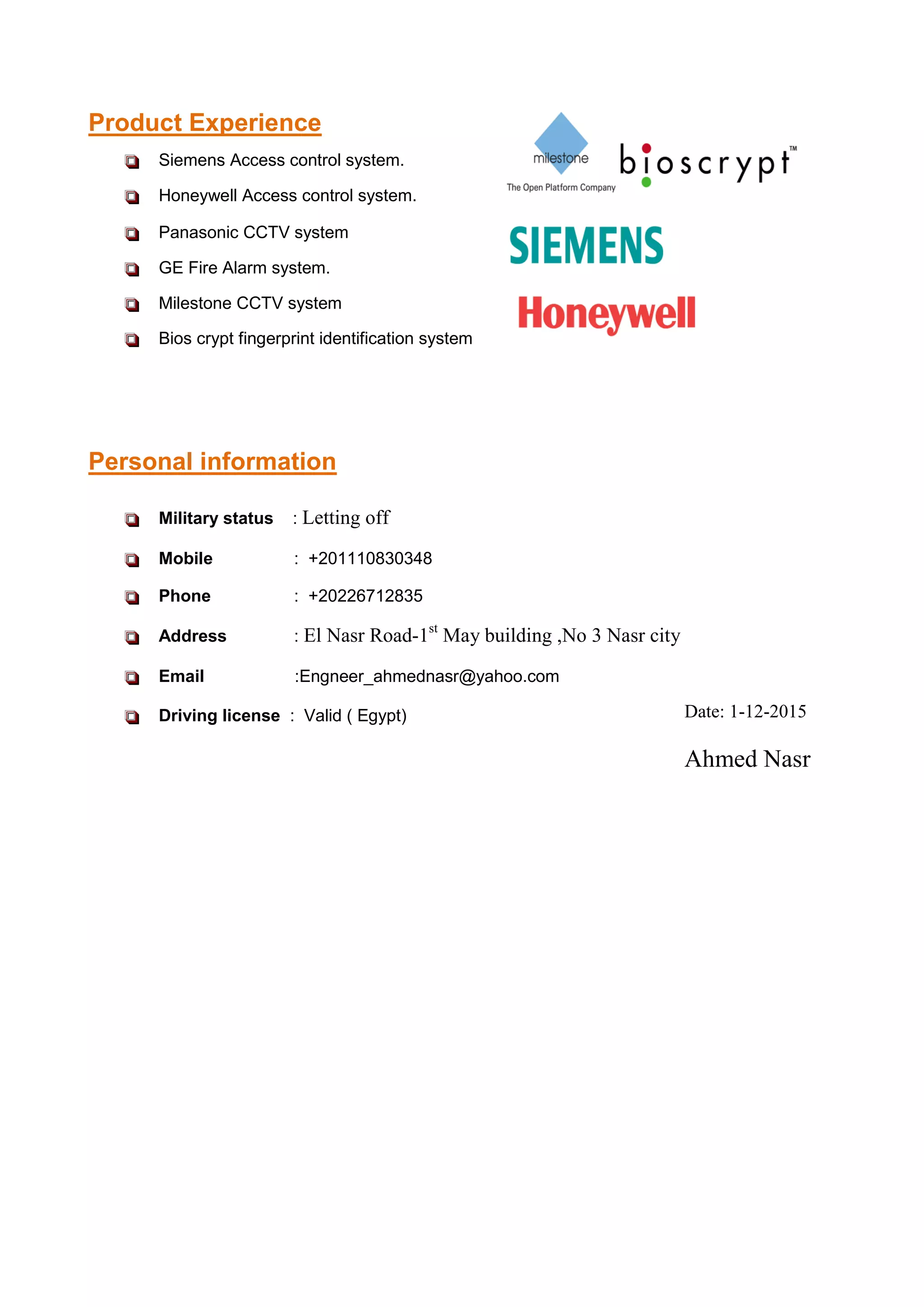  Siemens Access control system.
 Honeywell Access control system.
 Panasonic CCTV system
 GE Fire Alarm system.
 Milestone CCTV system
 Bios crypt fingerprint identification system
 Military status : Letting off
 Mobile : +201110830348
 Phone : +20226712835
 Address : El Nasr Road-1st
May building ,No 3 Nasr city
 Email :Engneer_ahmednasr@yahoo.com
 Driving license : Valid ( Egypt)
Product Experience
Personal information
Date: 1-12-2015
Ahmed Nasr
 