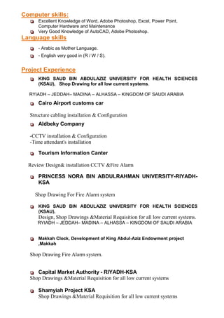  Excellent Knowledge of Word, Adobe Photoshop, Excel, Power Point,
Computer Hardware and Maintenance
 Very Good Knowledge of AutoCAD, Adobe Photoshop.
Language skills
 - Arabic as Mother Language.
 - English very good in (R / W / S).
 KING SAUD BIN ABDULAZIZ UNIVERSITY FOR HEALTH SCIENCES
(KSAU), Shop Drawing for all low current systems.
RYIADH – JEDDAH– MADINA – ALHASSA – KINGDOM OF SAUDI ARABIA
 Cairo Airport customs car
Structure cabling installation & Configuration
 Aldbeky Company
-CCTV installation & Configuration
-Time attendant's installation
 Tourism Information Canter
Review Design& installation CCTV &Fire Alarm
 PRINCESS NORA BIN ABDULRAHMAN UNIVERSITY-RIYADH-
KSA
Shop Drawing For Fire Alarm system
 KING SAUD BIN ABDULAZIZ UNIVERSITY FOR HEALTH SCIENCES
(KSAU),
Design, Shop Drawings &Material Requisition for all low current systems.
RYIADH – JEDDAH– MADINA – ALHASSA – KINGDOM OF SAUDI ARABIA
 Makkah Clock, Development of King Abdul-Aziz Endowment project
,Makkah
Shop Drawing Fire Alarm system.
 Capital Market Authority - RIYADH-KSA
Shop Drawings &Material Requisition for all low current systems
 Shamyiah Project KSA
Shop Drawings &Material Requisition for all low current systems
Computer skills:
Project Experience
 