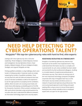 1.703.594.7765
www.ninjajobs.org
requests@hireiq.net
8000 Towers Crescent Dr.
13th Floor
Vienna, VA 22183
NEED HELP DETECTING TOP
CYBER OPERATIONS TALENT?
NinjaJobs™ fills top-tier cybersecurity roles with hard to find, elite experts
Looking to fill critical cybersecurity roles in Executive
Leadership, Threat Intelligence, Incident Response, Forensic
and Investigations, Security Operations Centers, Fraud
Analytics, Malware Analysts, All Source Intelligence Analyst,
Strategist, and Linguists? NinjaJobs can help.
Finding qualified candidates is a big challenge, what’s even
harder is finding top talent. Corporate needs are simply
outpacing the number of qualified candidates. There
are very few firms with the skills and networks that have
access to the best candidates as well as the experience
to ask the right questions to properly vet the candidate’s
abilities. Most recruiters are scouting social media and
trade shows while playing a probability game to find fills
for thousands of positions. Others present candidates only
after quick phone interviews using canned questions by
recruiters who don’t understand the difference between
an information technology expert and a security expert.
REDEFINING RECRUITING IN CYBERSECURITY
NinjaJobs is founded by cybersecurity veterans that
have built out the world’s most respected teams. They
understand that information security is a complex and
nuanced world. As such, every candidate has been vetted
and vouched for by their professional colleagues, resulting
in a trusted network of experienced professionals in
information security. Their clients are among some of
the most impressive technology companies and global
corporates who rely on NinjaJobs’ laser focus on the
information security market and direct access to a
network of experienced cybersecurity professionals. This
community-based approach to job finding and expert
seeking offers unique access to not just those experts
looking but also unlocks valuable access to employed
experts who are open for the right position.
 