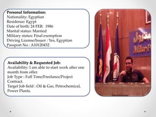 Personal Information:
Nationality: Egyptian
Residence: Egypt
Date of birth: 24 FEB. 1986
Marital status: Married
Military status: Final exemption
Driving License/Issuer : Yes, Egyptian
Passport No : A10120452
Availability & Requested Job:
Availability: I am able to start work after one
month from offer.
Job Type : Full Time/Freelance/Project
Contract.
Target Job field : Oil & Gas, Petrochemical,
Power Plants.
 
