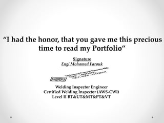 “I had the honor, that you gave me this precious
time to read my Portfolio”
Signature
Eng/ Mohamed Farouk
Welding Inspector Engineer
Certified Welding Inspector (AWS-CWI)
Level II RT&UT&MT&PT&VT
 