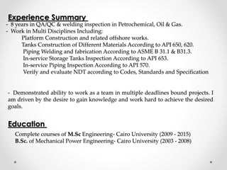 - 8 years in QA/QC & welding inspection in Petrochemical, Oil & Gas.
- Work in Multi Disciplines Including:
Platform Construction and related offshore works.
Tanks Construction of Different Materials According to API 650, 620.
Piping Welding and fabrication According to ASME B 31.1 & B31.3.
In-service Storage Tanks Inspection According to API 653.
In-service Piping Inspection According to API 570.
Verify and evaluate NDT according to Codes, Standards and Specification
Experience Summary
- Demonstrated ability to work as a team in multiple deadlines bound projects. I
am driven by the desire to gain knowledge and work hard to achieve the desired
goals.
Education
Complete courses of M.Sc Engineering- Cairo University (2009 - 2015)
B.Sc. of Mechanical Power Engineering- Cairo University (2003 - 2008)
 