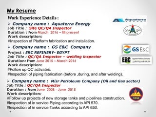 My Resume
Work Experience Details :
 Company name : GS E&C Company
Project : ERC REFINERY- EGYPT
Job Title : QC/QA Inspector – welding inspector
Duration: From June 2015 – March 2016
Work description:
#Follow up QC activates.
#Inspection of piping fabrication (before ,during, and after welding).
 Company name : Misr Petroleum Company (Oil and Gas sector)
Job Title : QC/QA Inspector
Duration : From June 2008 - June 2015
Work description:
#Follow up projects of new storage tanks and pipelines construction.
#Inspection of in service Piping according to API 570.
#Inspection of in service Tanks according to API 653.
 Company name : Aquaterra Energy
Job Title : Site QC/QA Inspector
Duration : From March 2016 – till present
Work description:
#Inspection of Platform fabrication and installation.
 