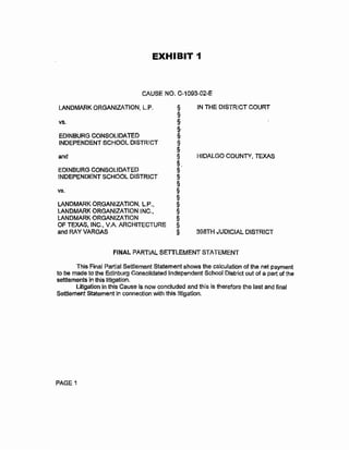 EXHIBIT 1
CAUSE NO. C-1093-02~E
LANDMARK ORGANIZATION, L.P. § IN THE DISTRICT COURT
§
V$. §
§
EDINBURG CONSOLIDATED §
INDEPENDENT SCHOOL DISTRtCT §
§
and § HIDALGO COUNTY~ TEXAS
§.
EDINBURG CONSOLIDATED §
INDEPENDENT SCHOOL DISTRICT §
§
vs. §
§
LANDMARK ORGANIZATION, L.P., §
LANDMARK ORGANIZATION INC., §
LANDMARK ORGANIZATION §
OF TEXAS, INC., V.A. ARCHITECTURE §
and RAY VARGAS § 398TH JUDJCIAL DiSTRICT
FINAL PARTiAL SETTLEMENT STATEMENT
This Final Partial Settlement Statement shows the calculation of the net payment
to be made to the Edinburg Consolidated Independent School District out of a part of the
settlements in this litigation.
Litigation in this Cause Is now concluded and this is therefore the last and final
Settlement Statement In connection with this litigation.
PAGE 1
 