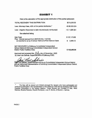 EXHIBIT 1
Here is the calculation of the appropriate distribution of thls partial settlement:
TOTAL RECOVERY THIS DISTRIBUTION:
Less: Attorneys' feeS1 40% ofthis partial distribution:1
Less: litigation Expenses to date not previously reimbursed:
See attached listing
SubDTotal:
Plus: Interest accrued from 06/01/04 thru 11/21/05
as reported to us by American Bank and First National Bank
NET RECOVERY to Edinburg Consolidated Independent
School District &Edinburg Consolidated Independent School
District Public Facilities Corp:
Approved and accepted this ~day of December, 2005
by Jose Luis Salinas, Superintendent of Edinburg CISD.
$215,000.00
<$ 86,000.00>
< $ 1,826.32>
$127,173.68
$ 2,889.12
$ 130,062.80
J uis Salinas, Superintendent Edinburg Consolidated Independent School District
and as Authorized Representative of Edinburg Consolidated Independent School District
Public Facilities Corp
The fees will be shared and divided amongst the lawyers who have participated and
continue to participate in the representation of the Edinburg ClSD and the Edinburg CISD Public
Facilities Corporation in the subject litigation. These lawyers are Constant & Vela, Rene
Ramirez., Ricardo Palacios, Ricardo Rodriguez, Juan R. Mollna, & Ricardo L. Safinas.
PAGE2
 