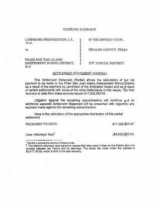 CAUSE NO. C·1038-02-G
LANDMARK OROANIZAT.tON, L.P.. §
Etal, §
§
~ §
§
§
PHARR SAN JUAN ALAMO §
INDEPENDENT SCHOOL DISTRICT, §
Etal
IN THE DISTRICT COUR'...
HIDALGO COUNTY, TEXJt.S
370t11 JUDICIAL D!STRT.CT I
SETTLEMENT STATEMENT {PARTIAL)
This Settlement Statement (Partial) shows the calculation of ]1e net
payment to be made to the Pharr San Juan Alamo Independent School District
as a result of the payment by Landmark of the Arbitration Award and as result
of certain settlements with some of the other Defendants In this cause. T e total
recovery to date from these sources equals $11,292,883.82.
Litlgatlon against the remainlng subcontractors will continue ,,,d an
additional eeparate Settlement Statement will be presented with regard Ito any
recovety made agalnst the remaining subcontractors.
Here ls the calculatlon of the appropriate distribution of this partial
settlement:
RECOVERY TO DATE:
($:4,000,0f:JO.OO)
1 exhibit A shows the source of these funds.
2 The District's attorneys have e,greed to reduce thelr fees owed to them by the District uhder the
contract between the District and its attorneys, The actual fee owed under the co~tract is
$4,517,153.63, which ls 40% ofthe total recovery.
 