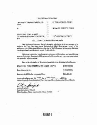 LANDMARK ORGANIZATION, L.P., §
Etal, §
§
vs. §
§
§
PHARR SAN JUAN ALAMO §
INDEPENDENT SCHOOL DISTRICf, §
Eta!
IN THE DISTRICf COURT
HIDALGO COUNTY1 TEXAS
370111 JUDICIAL DISTRicr
S.EIJLEMENT STATEMENT (PARTIA.L}
This SettlementStatement (Partial) shows the calculation of the net payment to be
made to the Pharr San Juan Alamo Independent School District as a result of the
settlement with N Cardenas Masonry. Inc. one ofthe Defendants in this cause. The total
recovery to date from this source equals $1,000,000.00.
Litigation against the remaining subcontractors will continue and an additional
separate Settlement Statement will be presented with regard to any recovery made against
the remaining subcontractors.
Here is the calculation ofthe appropriate distribution of this partial settlement:
RECOVERY FROM DEFENDANTS LISTED ABOVE:
~ess:Jtoarneys'fees
Recovery by PSJA after payment of Fees
$1.000,000.00
($400.000.00)
$600,000.00
Approved and accepted this 25th day of September 2006 by
Arturo Guajardo, Superintendent, Pharr San Juan Alamo Independent School District
~~Arturo Guajardo
Superintendent of Schools
Pharr San Jmm Alamo IndependentSchool District •,,__
EXHIBIT 1
 