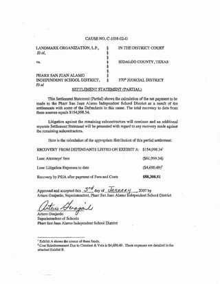CAUSE NO. C-1038~02..0
LANDMARK ORGANIZATION, L.P., §
Eta!, §
§
vs. §
§
§
PHARR SAN JUAN ALAMO §
INDEPENDENT SCHOOL DISTRICf. §
Etal
IN THE DlSTRICf COURT
HIDALGO COUNTYI TEXAS
370~11 JUDICIAL DISTRlCf
SEITLEMENT STATEMENT' CfARTlAL}
This Settlement Statement (Partial) shows the calculation of the net payment to be
made to the Pharr San Juan Alamo Independent School District as a result of the
settlements with some of the Defendants in this cause. The total recovery to date from
these sources equals $154,998.34.
Litigation against the remaining subcontractors will continue and an additional
separate SettlementStatement will be presented with regard to any recovery made against
the remaining subcontractors.
Here is the calculation of the appropriate distribution of this partial settlement:
RECOVERY FROM DEFENDANTS USTED ON EXHIBIT A: $154,998.341
Less: Attorneys' fees
Less: Litigation Expenses to date
Recovery by PSJA after payment of Fees and Costs
($61,999.34)
($4,690.49i~
$88;108.51
-~rc/ -rApprovedand accepted this ~,_,~ day of. Cit:?. n.1t(d_~~ ~ 2007 by
Arturo Guajardo, Superintendent, Pharr San J11an Alamo ndependent School District
~~Arturo. Guajardo
Superintendent of Schools
Pharr San Juan Alamo Independent School District
1 Exhibit A shows the source of these funds.
2 Cost Reimbursement Due to Constant & Vela is $4,690.49. These expenses are detailed inthe
attached Exhibit B.
 