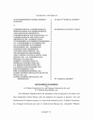 CAUSE NO. 13-05-52283-CV
ALICE INDEPENDENT SCHOOL DISTRICT § IN THE 79TH JUDICIAL DISTRICT
PLAINTIFF §
§
V. §
§
LAMARR WOMACK, LAMARR WOMACK § OF JIM WELLS COUNTY, TEXAS
DOING BUSINESS AS LAMARR WOMACK §
AND ASSOCIATES ARCHITECTS, §
LAMARR WOMACK AND ASSOCIATES, L.P., §
LAMARR WOMACK AND ASSOCIATES §
ARCHITECTS, INC., PATRICK COYM, §
COYM REHMET & GUTIERREZ ENGINEERING §
L.P.. COYM REHMEr & GUTIERREZ, INC. §
f/k/a COYM REHMEr & GUTIERREZ §
ENGINEERING, INC., MOORHOUSE §
CONSTRUCTION. MOORHOUSE §
CONSTRUCriON COMPANY, INC., §
THE MOORHOUSE PARTNERSHIP, §
TOM'S ASPHALT PAVING & SEPTIC TANK §
SERVICE, INC.,J.N. SANFORD & SON, §
DONNELLY & SONS, INC., §
GARRETT CONSTRUCTION CO., §
FINNEGAN CONSTRUCTION, INC., §
A.Z. REBAR CONSTRUCTION, INC., §
S.S. SMITH & SONS MASONRY. INC., §
PORT ENTERPRISES, LTD., §
PORT ENTERPRISES ROOFING, INC., §
FLOOR COVERING SPECIALISTS OF SOUTH §
TEXAS, LTD., and §
FLOOR COVERING SPECIALISTS, INC. §
DEFENDANTS § 79t" JUDICIAL DISTRICT
SETILEMENISTAIEMJ!;Nt
for
A. Z. Rebar Construction, Inc. and Finnegan Construction, Inc. and
S. S. Smith & Sons Masonry, Inc.
This Settlement Statement shows the calculation of the net payment to be made to the
Alice Independent Schoo.! District, after the deduction for payment of attorneys' fees and
reimbursement of litigation expenses, as a result of the settlement with A. Z. Rebar Construction,
Inc., Finnegan Construction, Inc. and S. S. Smith & Sons Masonry, Inc. (hereinafter "Masonry
EXHIBIT
 