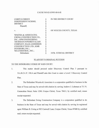 CAUSE N0.02-03995-00-0-H
CORPUS CHRISTI
INDEPENDENT SCHOOL
DISTRICT
Plaintiff,
v.
WISZNIA & ASSOCIATES;
EWING CONSTRUCTION CO.,
INC.; GPM ENGINEERING;
THURMAN-FONDREN GLASS
COMPANY; HAAS-ANDERSON
CONSTRUCTION LTD.; KMR
INTERIORS, INC.;
WEATHERTROL, INC.;
Defendants
§
§
§
§
§
§
§
§
§
§
§
§
§
§
§
§
IN THE DISTRICT COURT
OF NUECES COUNTY, TEXAS
347th JUDICIAL DISTRICT
PLAINTIFF'S ORIGINAL PETITION
TO THE HONORABLE JUDGE OF SAID COURT:
1. This matter should proceed under Discovery Control Plan 3 pursuant to
TEx.R.Crv.P. 190.4 and Plaintiff asks this Court to enter a Level 3 Discovery Control
Plan.
2. The Defendant Wisznia & Associates is a corporation qualified to business in the
State of Texas and may be served with citation by serving Andrew J. Lehrman at 711 N.
Carancahua Street; Suite 1200; Corpus Christi, Texas 78411; by certified mail, return
receipt requested.
3. The Defendant Ewing Construction Company is a corporation qualified to do
business in the State of Texas and may be served with citation by serving its registered
agent William B. Ewing at 905 Cantwell Lane; Corpus Christi, Texas 87408 by certified
mail, return receipt requested.
 