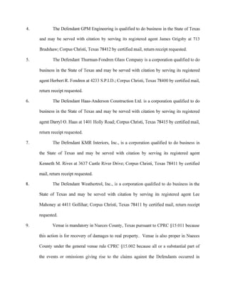 4.
5.
6.
7.
8.
9.
The Defendant GPM Engineering is qualified to do business in the State of Texas
and may be served with citation by serving its registered agent James Grigsby at 713
Bradshaw; Corpus Christi, Texas 78412 by certified mail, return receipt requested.
The Defendant Thurman-Fondren Glass Company is a corporation qualified to do
business in the State of Texas and may be served with citation by serving its registered
agent Herbert R. Fondren at 4233 S.P.I.D.; Corpus Christi, Texas 78400 by certified mail,
return receipt requested.
The Defendant Haas-Anderson Construction Ltd. is a corporation qualified to do
business in the State of Texas and may be served with citation by serving its registered
agent Darryl 0. Haas at 1401 Holly Road; Corpus Christi, Texas 78415 by certified mail,
return receipt requested.
The Defendant KMR Interiors, Inc., is a corporation qualified to do business in
the State of Texas and may be served with citation by serving its registered agent
Kenneth M. Rives at 3637 Castle River Drive; Corpus Christi, Texas 78411 by certified
mail, return receipt requested.
The Defendant Weathertrol, Inc., is a corporation qualified to do business in the
State of Texas and may be served with citation by serving its registered agent Lee
Mahoney at 4411 Gollihar; Corpus Christi, Texas 78411 by certified mail, return receipt
requested.
Venue is mandatory in Nueces County, Texas pursuant to CPRC §15.011 because
this action is for recovery of damages to real property. Venue is also proper in Nueces
Cmmty under the general venue rule CPRC §15.002 because all or a substantial part of
the events or omissions giving rise to the claims against the Defendants occurred in
 
