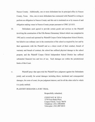 10.
11.
Nueces County. Additionally, one or more defendants has its principal office in Nueces
County, Texas. Also, one or more defendants has contracted with Plaintiff in writing to
perform an obligation in Nueces County and this suit is instituted on or by reason of said
obligation making venue in Nueces County proper pursuant to CPRC §15.035.
Defendants each agreed to provide certain goods and services to the Plaintiff
involving the construction of the Ella Barnes Elementary School which was completed in
1992 and is owned and operated by Plaintiff Corpus Christi Independent School District,
but failed to use ordinary care in the construction of the school as required by law and by
their agreements with the Plaintiff and as a direct result of their conduct, breach of
warranty and breach of contract, the school has suffered physical damage to the school
property and the Plaintiff Corpus Christi Independent School District has suffered
substantial financial loss and loss of use. Such damages are within the jurisdictional
limits ofthis Court.
Plaintiff prays that upon trial the Plaintiff have judgment against the Defendants
jointly and severally for actual damages including direct, incidental and consequential
damages, for costs of court, for pre-judgment interest, and for all the other relief to which
it is justly entitled.
PLAINTIFF DEMANDS A JURY TRIAL.
Respectfully submitted,
CONSTANT & VELA
1570 Frost Bank Plaza
Corpus Christi, Texas 78470
Telephone: (361) 698-8000
Telecopier: (361) 887-8010
 