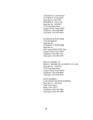 ANTHONY F. CONSTANT
ATTORNEY IN CHARGE
State Bar No. 04711000
FILEMON B. VELA, JR.
State Bar No. 20536025
1570 Frost Bank Plaza
Corpus Christi, Texas 78470
Telephone: (361) 698-8000
Telecopier: (361) 887-8010
HUSEMAN & PLETCHER
VAN HUSEMAN
State Bar No. - - - -
ANTHONY E. PLETCHER
State Bar No. - - - -
600 Leopard Street, Suite 2100
Corpus Christi, Texas 78473
Telephone: (361) 883-3563
Telecopier: (361) 883-0210
PRUETT MOORE, III
PRUETT MOORE, III; ATTORNEY AT LAW
State Bar No. 14362225
1570 Frost Bank Plaza
Corpus Christi, Texas 78470
Telephone: (361) 698-8000
Telecopier: (361) 887-8010
RENE RAMIREZ
LAW OFFICE OF RENE RAMIREZ
State Bar No. 16475600
1906 Tesoro Blvd
Pharr, Texas 78577
Telephone: (956) 783-7880
Telecopier: (956) 783-7884
4
 
