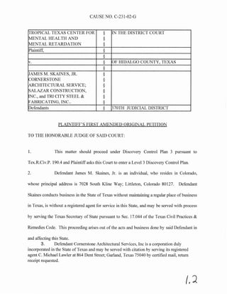 CAUSE NO. C-231-02-G
TROPICAL TEXAS CENTER FOR § IN THE DISTRICT COURT
MENTAL HEALTH AND §
MENTAL RETARDATION §
Plaintiff, §
§
v. § OF HIDALGO COUNTY, TEXAS
§
JAMES M. SKAINES, JR. §
CORNERSTONE §
ARCHITECTURAL SERVICE; §
SALAZAR CONSTRUCTION, §
INC., and TRI CITY STEEL & §
FABRICATING, INC.. §
Defendants § 370TH JUDICIAL DISTRICT
PLAINTIFF'S FIRST AMENDED ORIGINAL PETITION
TO THE HONORABLE JUDGE OF SAID COURT:
1. This matter should proceed under Discovery Control Plan 3 pursuant to
Tex.R.Civ.P. 190.4 and Plaintiff asks this Court to enter a Level3 Discovery Control Plan.
2. Defendant James M. Skaines, Jr. is an individual, who resides in Colorado,
whose principal address is 7028 South Kline Way; Littleton, Colorado 80127. Defendant
Skaines conducts business in the State of Texas without maintaining a regular place of business
in Texas, is without a registered agent for service in this State, and may be served with process
by serving the Texas Secretary of State pursuant to Sec. 17.044 of the Texas Civil Practices &
Remedies Code. This proceeding arises out of the acts and business done by said Defendant in
and affecting this State.
3. Defendant Cornerstone Architectural Services, Inc is a corporation duly
incorporated in the State ofTexas and may be served with citation by serving its registered
agent C. Michael Lawler at 864 Dent Street; Garland, Texas 75040 by certified mail, return
receipt requested.
(,?
 