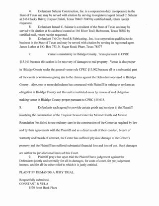 4. Defendant Salazar Construction, Inc. is a corporation duly incorporated in the
State of Texas and may be served with citation by serving its registered agent Ismael C. Salazar
at 2434 Sacky Drive; Corpus Christi, Texas 78467-7049 by certified mail, return receipt
requested.
5. Defendant Ismael C. Salazar is a resident ofthe State of Texas and may be
served with citation at his address located at 146 River Trail; Robstown, Texas 78380 by
certified mail, return receipt requested.
6. Defendant Tri City Steel & Fabricating , Inc. is a corporation qualified to do
business in the State of Texas and may be served with citation by serving its registered agent
James Luther at P.O. Box 733, N. Sugar Road; Pharr, Texas 78577
7. Venue is mandatory in Hidalgo County, Texas pursuant to CPRC
§15.011 because this action is for recovery of damages to real property. Venue is also proper
in Hidalgo County under the general venue rule CPRC §15.002 because all or a substantial part
ofthe events or omissions giving rise to the claims against the Defendants occurred in Hidalgo
County. Also, one or more defendants has contracted with Plaintiffin writing to perform an
obligation in Hidalgo County and this suit is instituted on or by reason of said obligation
making venue in Hidalgo County proper pursuant to CPRC §15.035.
8. Defendants each agreed to provide certain goods and services to the Plaintiff
involving the construction of the Tropical Texas Center for Mental Health and Mental
Retardation but failed to use ordinary care in the construction of the Center as required by law
and by their agreements with the Plaintiff and as a direct result oftheir conduct, breach of
warranty and breach of contract, the Center has suffered physical damage to the Center's
property and the Plaintiffhas suffered substantial financial loss and loss ofuse. Such damages
are within the jurisdictional limits of this Court.
9. Plaintiff prays that upon trial the Plaintiffhave judgement against the
Defendants jointly and severally for all its damages, for costs of court, for pre-judgement
interest, and for all the other relief to which it is justly entitled.
PLAINTIFF DEMANDS A JURY TRIAL.
Respectfully submitted,
CONSTANT & VELA
1570 Frost Bank Plaza
 