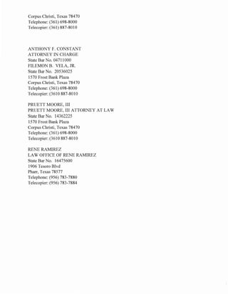 Corpus Christi, Texas 78470
Telephone: (361) 698-8000
Telecopier: (361) 887-8010
ANTHONY F. CONSTANT
ATTORNEY IN CHARGE
State Bar No. 04711000
FILEMON B. VELA, JR.
State Bar No. 20536025
1570 Frost Bank Plaza
Corpus Christi, Texas 78470
Telephone: (361) 698-8000
Telecopier: (3610 887-8010
PRUETT MOORE, III
PRUETT MOORE, III ATTORNEY AT LAW
State Bar No. 14362225
1570 Frost Bank Plaza
Corpus Christi, Texas 78470
Telephone: (361) 698-8000
Telecopier: (3610 887-8010
RENE RAMIREZ
LAW OFFICE OF RENE RAMIREZ
State Bar No. 16475600
1906 Tesoro Blvd
Pharr, Texas 78577
Telephone: (956) 783-7880
Telecopier: (956) 783-7884
 