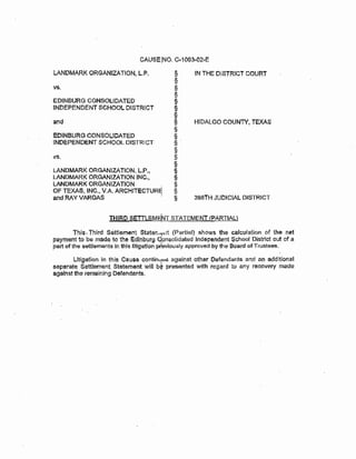 LANDMARK ORGANIZATION, I...P. § IN THE DISTRICT COURT
§
~ §
§
EDINBURG CONSOLIDATED §
INDEPENDENT SCHOOL DISTRICT §
§
and § HIDALGO COUNTY, TEXAS
§
eDINBURG CONSOL!OATED §
.INDEPENDENT SCHOOL DISTRlCT § .
§
vs. §
§
LANDMARK ORGANIZATION, L.P., §
LANDMARK ORGANIZATION INC., §
LANDMARK ORGANIZATION . §
OF TEXAS, INC., V.A. ARCHJTECTUR~ §
and RAY VARGAS · § 398TH JUDICIAL DISTRICT
J..H!BQ seTTLEMENT STATEMENT !PARTIAL)
This, Third Settlement Staten.-;;;:tlt (Partial) shows the calculation of the net
payment to be made to the edinburg clonsolidated Independent School District out of a
part of the !;lettlem~antsln thislitlgatlon prbviously approved by the Board of Trustees_
Litigation in this Cause cc.mtinuer:> against other Defendants and an additional
separate Settlement Statement will b' presented with regard to any recovery made
against the remaining Defendants.
 