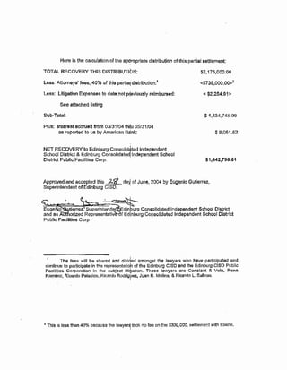 Here is the catoulation of the ap~ropliate distribution of this partial sef.11ement
TOTAL RECOVERY THlS DISTRISUTIG.)N:
Less: Attorneys' fees, 40% of this partia11 distribution:1
Less: Litigation Expenses to date not p~eviously reimbursed:
See attached listing
Sub-Total:
Plus: lntewest acorued from 0:3/31/04 thdu 05/31/04
as reported to us by American Bank:
NET RECOVERY to Edinburg Consolid*ted Independent
School District & Edinburg Consolrdated! Independent School
District Public Facillties Corp:
$2,175,000:00
<$738,000.00>2
< $2,254.91>
$1,434,745.09
$8,051.52
$1,442,796.61
Approved and accepted this 2-$1' daY, of Jun~. 2004 by Eugenio Gutierrez,
Supe!"intendent of Edinburg CISD. '
r ·-~
tierrez, Superintend dlnburg Consolidated Independent School District
and as .A r!zed Representativ f Edinburg Consolidated Independent School District
Public Facilities Corp
1 The fees will be shared and divided amongst the lawyers who have partiCipated and
continue to participet~ in the representatloh of the Edinburg CISD and the Edinburg CISD Public
Facilities Corporation in the subject lltibatlon. These lawyers are ConstMt & Vela, Rene
Ral"fflrez, Ricardo Palacios, Ricardo Rodrigpez, Juan R. Molina, & Ri¢G~rdo L. Salinas.
2 This ls Jess than 40% because the lawyer$, took no fee on the $330,000. settlement with Eberle.
 