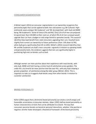 PAGE 4
CONSUMERSEGMENTATION
A Mintel report (2011) on consumer segmentation in car ownership recognises five
personality types that can be applied to both men and women e.g. Mr Cultured. High-
end brands peak amongst ‘Mr Exuberant’ and ‘Mr Accomplished’, with Audi and BMW
being ‘Mr Exuberant’s’ brand of choice (7% and 9%). Only 11% of all men are prepared
to spend more than £20,000 on their next car, of which 9% of all men surveyed would
upgrade their car from a budget or mid-range brand to upmarket brands. This research
identifies how Audi benefit from male consumers upgrading their cars. Vauxhall loses
slightly from current car ownership to future preferences (from 13% down to 9%),
while Audi gains significantly (from4% to 10%). Mintel’s (2015) research identifies that
Mr and Ms Exuberant are Audi’s main consumer segments in relation to spending habits
and personality traits, the evidence suggests that men are significantly higher in
purchasing high end car brands such as Audi.
Although women are more positive about their experience with most brands, with
only Audi, BMW and Ford having a similar level of satisfaction across genders. The
under-45s also tend to be more positive than the over-45s, with only Audi showing a
greater proportion of satisfaction among the older group (Mintel, 2015). This is
important to note as it suggests Audi breaks away from other brands in relation to
customer satisfaction.
BRAND PERSONALITY
Keller (1993) argues that a distinctive brand personality can create a set of unique and
favourable associations in consumer memory. Aaker (1997) defines brand personality as
human characteristics or traits that can be attributed to a brand. The way that
consumers perceive brands are based on personal interactions, whether it be positive or
negative. Jennifer Aaker developed a theoretical framework of the brand personality
 