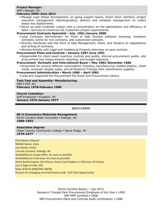 Project Manager:
IBM  Raleigh, NC
February 2000–June 2012
 Manage Lead Global Development, on going support teams, direct client interface, project
executive management reporting/status, delivery and schedule management on orders
status key deployments.
 Serve as Lead Customer Liaison with a concentration on the optimization and efficiency of
labor / services to maximize the Customers project requirements.
Procurement Contracts Specialist  July 1991-January 2000
 Lead Contracts Administrator for Point of Sale Division software licensing, hardware
contracts, works for hire contracts, and customized contracts.
 Directly interfaced with the Point of Sale Management, Client, and Vendors on negotiations
and writing of contracts.
 Worked directly with Legal and Intellectual Property attorneys on each contract.
Procurement Plans and Controls  January 1987-June 1991
 Responsible for client asset inventory controls and audits, internal procurement audits, and
procurement key measurements reporting, and budget reporting.
Procurement Domestic and International Buyer  May 1982–December 1986
 Accounted for several different commodities including manufacturing molded plastics, sheet
metal, computer display tubes, and all Research Triangle Park maintenance supplies.
Procurement Administration  March 1980 – April 1982
 Lead and supported the Procurement File Room and Procurement Library.
Test/Test and Assembly- Manufacturing:
IBM  RTP, NC
February 1978-February 1980
Church Custodian:
Self Employed  Kingston, NY
January 1974-January 1977
EDUCATION
BS in Economics/Materials Management:
North Carolina State University  Raleigh, NC
1989-1993
Associates Degree:
Ulster County Community College  Stone Ridge, NY
1975-1977
First Name: Edward
Middle Name: Zane
Last Name: Priest
Current Location: Raleigh, NC
Availability to accept Offer: As soon as possible
Availability for Interview: As soon as possible
Work Authorization (US Citizen, Green Card Holder or H1B etc): US Citizen
Last 3 Digit of SSN: 439
Date of Birth (MM/DD): 08/06
Reason for changing current/Previous job: Full Time Opportunity
North Carolina Notary – July 2015
Research Triangle Park Procurement Employee of the Year  1995
IBM PMP Certified  2008
IBM Procurement Plans and Controls Audit Certification  1988
 