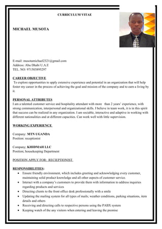 CURRICULUM VITAE
MICHAEL MUSOTA
E-mail: musotamichael2321@gmail.com
Address: Abu Dhabi U.A.E
TEL. NO: 971503895297
CAREER OBJECTIVE
To explore opportunities to apply extensive experience and potential in an organization that will help
foster my career in the process of achieving the goal and mission of the company and to earn a living by
it.
PERSONAL ATTRIBUTES
I am a talented customer service and hospitality attendant with more than 2 years’ experience, with
strong communication, interpersonal and organizational skills. I believe in team work, it is in this spirit
that success can be realized in any organization. I am sociable, interactive and adaptive in working with
different nationalities and at different capacities. Can work well with little supervision.
WORKING EXPERIENCE
Company: MTN UGANDA
Position: receptionist
Company; KHIDMAH LLC
Position; housekeeping Department
POSITION APPLY FOR: RECIEPTIONIST
RESPONSIBILITIES:
• Ensure friendly environment, which includes greeting and acknowledging every customer,
maintaining solid product knowledge and all other aspects of customer service.
• Interact with a company’s customers to provide them with information to address inquiries
regarding products and services
• Directing clients to the front office desk professionally with a smile
• Updating the mailing system for all types of mails; weather conditions, parking situations, item
details and others
• Receiving and directing calls to respective persons using the PABX system
• Keeping watch of the any visitors when entering and leaving the premise
 