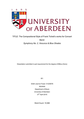 TITLE: The Compositional Style of Frank Ticheli's works for Concert
Band:
Symphony No. 2, Vesuvius & Blue Shades
Dissertation submitted in part requirement for the degree of BMus (Hons)
BY:
Eilidh Joanne Fraser: 51229076
MU4049
Department of Music
University of Aberdeen
27th
April 2016
Word Count: 10,566
 