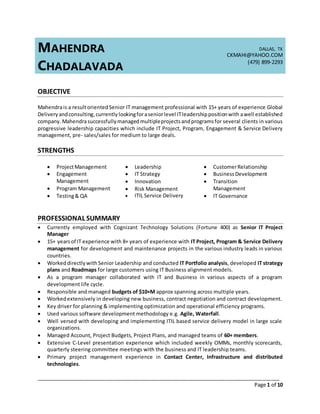 _____________________________________________________________________________________
Page 1 of 10
MAHENDRA
CHADALAVADA
DALLAS, TX
CKMAHI@YAHOO.COM
(479) 899-2293
OBJECTIVE
Mahendrais a resultorientedSenior IT management professional with 15+ years of experience Global
Deliveryandconsulting,currently lookingforaseniorlevel ITleadershippositionwith awell established
company. Mahendrasuccessfullymanaged multipleprojectsandprogramsfor several clients in various
progressive leadership capacities which include IT Project, Program, Engagement & Service Delivery
management, pre- sales/sales for medium to large deals.
STRENGTHS
 ProjectManagement
 Engagement
Management
 Program Management
 Testing& QA
 Leadership
 IT Strategy
 Innovation
 Risk Management
 ITIL Service Delivery
 CustomerRelationship
 BusinessDevelopment
 Transition
Management
 IT Governance
PROFESSIONAL SUMMARY
 Currently employed with Cognizant Technology Solutions (Fortune 400) as Senior IT Project
Manager
 15+ yearsof IT experience with 8+ years of experience with IT Project, Program & Service Delivery
management for development and maintenance projects in the various industry leads in various
countries.
 Workeddirectlywith Senior Leadership and conducted IT Portfolio analysis, developed IT strategy
plans and Roadmaps for large customers using IT Business alignment models.
 As a program manager collaborated with IT and Business in various aspects of a program
development life cycle.
 Responsible and managed budgets of $10+M approx spanning across multiple years.
 Workedextensively in developing new business, contract negotiation and contract development.
 Key driver for planning & implementing optimization and operational efficiency programs.
 Used various software development methodology e.g. Agile, Waterfall.
 Well versed with developing and implementing ITIL based service delivery model in large scale
organizations.
 Managed Account, Project Budgets, Project Plans, and managed teams of 60+ members.
 Extensive C-Level presentation experience which included weekly OMMs, monthly scorecards,
quarterly steering committee meetings with the business and IT leadership teams.
 Primary project management experience in Contact Center, Infrastructure and distributed
technologies.
 