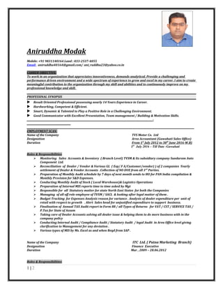Aniruddha Modak
Mobile: +91 9831140164 Land : 033-2537-4055
Email- aniruddha40164@gmail.com/ ani_ruddha23@yahoo.co.in
CARRER OBJECTIVE:
To work in an organization that appreciates innovativeness, demands analytical. Provide a challenging and
performance driven environment and a wide spectrum of experience to grow and excel in my career. I aim to create
meaningful contribution to the organization through my skill and abilities and to continuously improve on my
professional knowledge and skill.
PROFESSINAL SYNOPSIS
 Result Oriented Professional possessing nearly 14 Years Experience in Career.
 Hardworking, Competent & Efficient.
 Smart, Dynamic & Talented to Play a Positive Role in a Challenging Environment.
 Good Communicator with Excellent Presentation, Team management / Building & Motivation Skills.
_____________________________________________________________________________________________________________-
______________________________________
_________________________________________________________________________________________________________________________________________________
EMPLOYMENT SCAN:
Name of the Company TVS Motor Co. Ltd
Designation Area Accountant (Guwahati Sales Office)
Duration From 1st
July 2012 to 30th
June 2016-W.B)
1st
July 2016 – Till Date -Guwahati
Roles & Responsibilities
 Monitoring Sales Accounts & Inventory ( Branch Level) TVSM & Its subsidiary company Sundaram Auto
Component Ltd.
 Reconciliation of Dealer / Vendor & Various GL ( Exp/ F A/Customer/vendor) ) of 2 companies Yearly
settlement of Dealer & Vendor Accounts .Collection of NO DUE from all 3rd
Parties.
 Preparation of Monthly Audit schedule by 7 days of next month sends to HO for PAN India compilation &
Monthly Provision for S&D Expenses.
 Conducting Monthly Audit of Stock ( Local Warehouse)& Logistics Operations
 Preparation of Internal MIS reports time to time asked by Mgt
 Responsible for all Statutory matter for state North East States for both the Companies
 Managing of all off role employee of TVSM / SACL & looking after legal matter of them .
 Budget Tracking for Expenses Analysis reason for variance . Analysis of dealer expenditure per unit of
retail with respect to growth . Alert Sales head for unjustified expenditure to support business.
 Finalisation of Annual TAX Audit report in Form 88 / all Types of Returns for VAT / CST / SERVICE TAX /
P.Tax for State of Assam
 Taking care of Dealer Accounts solving all dealer issue & helping them to do more business with in the
company policy
 Conducting Internal Audit / Compliance Audit / Statutory Audit / legal Audit in Area Office level giving
clarification to Management for any deviation .
 Various types of MIS by Ms. Excel as and when Reqd from SAP .
Name of the Company ITC Ltd. ( Patna Marketing Branch)
Designation Finance Executive
Duration Mar , 2009 – 28.06.2012
Roles & Responsibilities
1 | 2
 