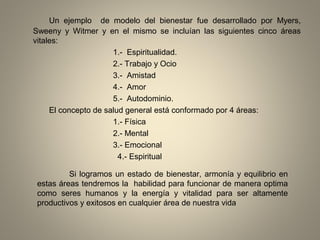 Un ejemplo de modelo del bienestar fue desarrollado por Myers,
Sweeny y Witmer y en el mismo se incluían las siguientes cinco áreas
vitales:
1.- Espiritualidad.
2.- Trabajo y Ocio
3.- Amistad
4.- Amor
5.- Autodominio.
El concepto de salud general está conformado por 4 áreas:
1.- Física
2.- Mental
3.- Emocional
4.- Espiritual
Si logramos un estado de bienestar, armonía y equilibrio en
estas áreas tendremos la habilidad para funcionar de manera optima
como seres humanos y la energía y vitalidad para ser altamente
productivos y exitosos en cualquier área de nuestra vida
 