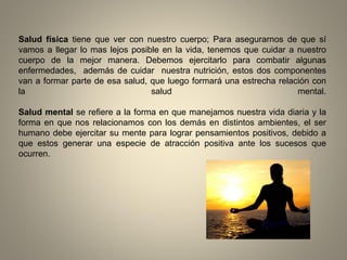 Salud física tiene que ver con nuestro cuerpo; Para asegurarnos de que sí
vamos a llegar lo mas lejos posible en la vida, tenemos que cuidar a nuestro
cuerpo de la mejor manera. Debemos ejercitarlo para combatir algunas
enfermedades, además de cuidar nuestra nutrición, estos dos componentes
van a formar parte de esa salud, que luego formará una estrecha relación con
la salud mental.
Salud mental se refiere a la forma en que manejamos nuestra vida diaria y la
forma en que nos relacionamos con los demás en distintos ambientes, el ser
humano debe ejercitar su mente para lograr pensamientos positivos, debido a
que estos generar una especie de atracción positiva ante los sucesos que
ocurren.
 