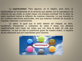 La espiritualidad: Para algunos, es la religión; para otros, la
espiritualidad se fundamenta en la armonía que sienten con la naturaleza o la
creencia de que existe un poder mayor una energía universal. Por lo tanto, la
salud espiritual implica la reflexión de nuestras creencias. Lo que importa no
son nuestras elecciones espirituales, sino que estemos viviendo de acuerdo a
nuestras creencias y convicciones.
La salud, al igual que el éxito deberá ser integral, es decir,
equilibrado. Desatender a cualquiera de estas 4 áreas nos afectará
negativamente para hacer las cosas que nos dará el estilo de vida que
deseamos. Ya que sin ella no podríamos gozar de nuestro dinero, ni siquiera
de las relaciones que son importantes para nosotros.
 