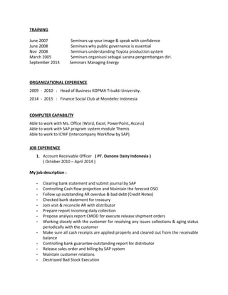 TRAINING
June 2007 Seminars up your image & speak with confidence
June 2008 Seminars why public governance is essential
Nov 2008 Seminars understanding Toyota production system
March 2005 Seminars organisasi sebagai sarana pengembangan diri.
September 2014 Seminars Managing Energy
ORGANIZATIONAL EXPERIENCE
2009 - 2010 : Head of Business KOPMA Trisakti University.
2014 - 2015 : Finance Social Club at Mondelez Indonesia
COMPUTER CAPABILITY
Able to work with Ms. Office (Word, Excel, PowerPoint, Access)
Able to work with SAP program system module Themis
Able to work to ICWF (Intercompany Workflow by SAP)
JOB EXPERIENCE
1. Account Receivable Officer ( PT. Danone Dairy Indonesia )
( October 2010 – April 2014 )
My job description :
- Clearing bank statement and submit journal by SAP
- Controlling Cash flow projection and Maintain the forecast DSO
- Follow up outstanding AR overdue & bad debt (Credit Notes)
- Checked bank statement for treasury
- Join visit & reconcile AR with distributor
- Prepare report Incoming daily collection
- Propose analysis report CMOD for execute release shipment orders
- Working closely with the customer for resolving any issues collections & aging status
periodically with the customer
- Make sure all cash receipts are applied properly and cleared out from the receivable
balance
- Controlling bank guarantee outstanding report for distributor
- Release sales order and billing by SAP system
- Maintain customer relations
- Destroyed Bad Stock Execution
 