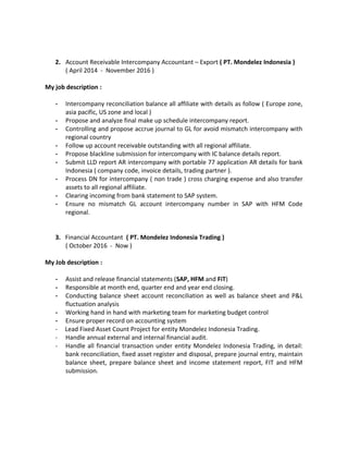 2. Account Receivable Intercompany Accountant – Export ( PT. Mondelez Indonesia )
( April 2014 - November 2016 )
My job description :
- Intercompany reconciliation balance all affiliate with details as follow ( Europe zone,
asia pacific, US zone and local )
- Propose and analyze final make up schedule intercompany report.
- Controlling and propose accrue journal to GL for avoid mismatch intercompany with
regional country
- Follow up account receivable outstanding with all regional affiliate.
- Propose blackline submission for intercompany with IC balance details report.
- Submit LLD report AR intercompany with portable 77 application AR details for bank
Indonesia ( company code, invoice details, trading partner ).
- Process DN for intercompany ( non trade ) cross charging expense and also transfer
assets to all regional affiliate.
- Clearing incoming from bank statement to SAP system.
- Ensure no mismatch GL account intercompany number in SAP with HFM Code
regional.
3. Financial Accountant ( PT. Mondelez Indonesia Trading )
( October 2016 - Now )
My Job description :
- Assist and release financial statements (SAP, HFM and FiT)
- Responsible at month end, quarter end and year end closing.
- Conducting balance sheet account reconciliation as well as balance sheet and P&L
fluctuation analysis
- Working hand in hand with marketing team for marketing budget control
- Ensure proper record on accounting system
- Lead Fixed Asset Count Project for entity Mondelez Indonesia Trading.
- Handle annual external and internal financial audit.
- Handle all financial transaction under entity Mondelez Indonesia Trading, in detail:
bank reconciliation, fixed asset register and disposal, prepare journal entry, maintain
balance sheet, prepare balance sheet and income statement report, FIT and HFM
submission.
 