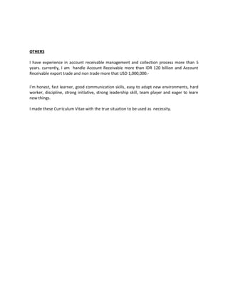 OTHERS
I have experience in account receivable management and collection process more than 5
years. currently, I am handle Account Receivable more than IDR 120 billion and Account
Receivable export trade and non trade more that USD 1,000,000.-
I’m honest, fast learner, good communication skills, easy to adapt new environments, hard
worker, discipline, strong initiative, strong leadership skill, team player and eager to learn
new things.
I made these Curriculum Vitae with the true situation to be used as necessity.
 