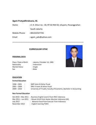 Agam Pratyadhiraksana, SE.
Home : Jl. H. Dilun no : 30, RT 02 RW 03, Ulujami, Pesanggrahan
South Jakarta
Mobile Phone : 081222327745
Email : agam_pds@yahoo.com
CURRICULUM VITAE
PERSONAL DATA
Place / Date of Birth : Jakarta / October 14, 1985
Nationality : Indonesian
Marital Status : Single
Sex : Male
EDUCATION
Formal Education
1998 – 2001 : SMP Islam Al Azhar Pusat
2001 – 2004 : SMU 3 Islam Al Azhar Pusat
2004 – 2010 : University of Trisakti, Faculty of Economic, Bachelor in Accounting
Non Formal Education
Oct 2010 – Mar 2011 : Business English Level 2 from RIEC Indonesia
Mar 2011 – Jun 2011 : Brevet A & B from Ikatan Akuntan Indonesia (IAI)
July 2012 : Advance Excel from Execute Train Indonesia
November 2012 : English learning TOEIC
 