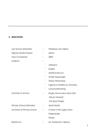 2. EDUCATION:
Last School Attended : Hoërskool Jan Viljoen
Highest Grade Passed : Metric
Year Completed : 2009
Subjects :
 Afrikaans
 English
 Mathematics Lit
 Siviele Tegnologie
 Fisiese Wetenskap
 Ingeneurs Grafika en Ontwerp
 Lewensoriëntering
Activities at School : Rugby Goue Leeus Span (Ere
Kleure Verwerf)
1ste Span Rugby
Primary School Attended : Gerrit Maritz
Activities At Primary School : 2 Years in first rugby team
Padpatrollie
Prefek
Reference : Mr. Katzke(Jan Viljoen)
3
 