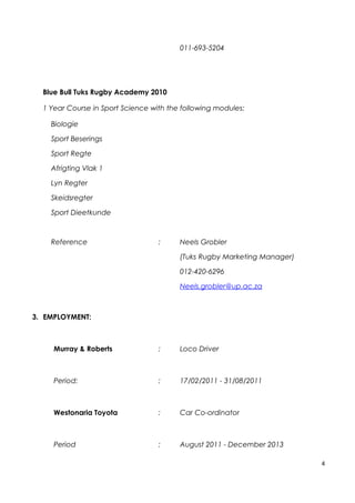 011-693-5204
Blue Bull Tuks Rugby Academy 2010
1 Year Course in Sport Science with the following modules:
Biologie
Sport Beserings
Sport Regte
Afrigting Vlak 1
Lyn Regter
Skeidsregter
Sport Dieetkunde
Reference : Neels Grobler
(Tuks Rugby Marketing Manager)
012-420-6296
Neels.grobler@up.ac.za
3. EMPLOYMENT:
Murray & Roberts : Loco Driver
Period: : 17/02/2011 - 31/08/2011
Westonaria Toyota : Car Co-ordinator
Period : August 2011 - December 2013
4
 