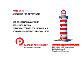 SEARCHING FOR ADVANTAGES
USE OF FOREIGN COMPANIES
DEOFFSHORIZATION
FOREIGN ACCOUNTS FOR INDIVIDUALS
VOLUNTARY ASSET DECLARATION - 2015
PARAGON ADVICE GROUP
ALEXANDER S. ZAKHAROV
Russian & CIS Private Wealth Forum
24th of June 2015, Kongresshaus,
Zurich, Switzerland
http://swiss.fi-forum.com
 
