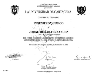 EL DECAIO
015263
LA REPUBLICA DE COLOMBIA
MIJISTERIO DE EDUCACI6~ NACIONAL
y en su nombre
LA UNIVERSIDAD DE CARTAGENA
CONFlERE EL TiTULO DE
INGENIERO 'QUIMICO
..'
, ' ~A-~;'..... ' ",' f ."'+...' • . "
 r I ••
. I . i: f' . . .
JORGE!~Mo.ltiD~E'i~NANDEZ
."';'. , CC~Q .1.1~Iir6)idi~a enc~agcn; .
POR HABE~'cm.fP,LIb'Q tos ~Q1pSlTOS l{CADf;MICOS EXIGIDOS
YEN TESTfM.ONIO DE ELL0 LE-'OTORGA EL PRESENTE DIPLOMA. ,,'.. 'lJ (."':'_. ,1,· ., ,'-:'') "' . _I •
. .) .,,' .
• • C" •
En la ciudad deCartagena.de Indias, a 29 de marzo de 2012, ...  '"
I ,-,.,:""' -, ',;." ~
.. ~,
. c
• ~ -e-v : .... -
~~~
-~----.---_/
;rr -J ~J' ~ ,J' '. fn'+ti:rt{ J.:.{(,(J.lWl 'W-~
u.SE~R .IARJO GE~RAL
Rcgistrado al Folio (;O~el libro de:Diplo,!ll'lS :.~
, 4
EL~t.J~
 