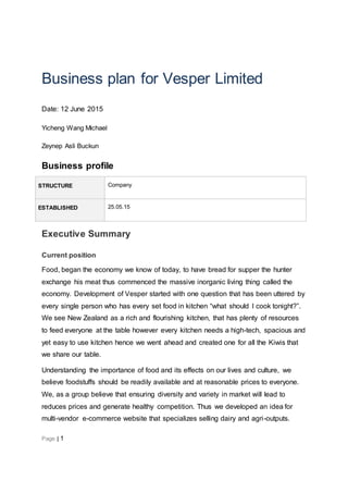 Page | 1
Business plan for Vesper Limited
Date: 12 June 2015
Yicheng Wang Michael
Zeynep Asli Buckun
Business profile
STRUCTURE Company
ESTABLISHED 25.05.15
Executive Summary
Current position
Food, began the economy we know of today, to have bread for supper the hunter
exchange his meat thus commenced the massive inorganic living thing called the
economy. Development of Vesper started with one question that has been uttered by
every single person who has every set food in kitchen “what should I cook tonight?”.
We see New Zealand as a rich and flourishing kitchen, that has plenty of resources
to feed everyone at the table however every kitchen needs a high-tech, spacious and
yet easy to use kitchen hence we went ahead and created one for all the Kiwis that
we share our table.
Understanding the importance of food and its effects on our lives and culture, we
believe foodstuffs should be readily available and at reasonable prices to everyone.
We, as a group believe that ensuring diversity and variety in market will lead to
reduces prices and generate healthy competition. Thus we developed an idea for
multi-vendor e-commerce website that specializes selling dairy and agri-outputs.
 