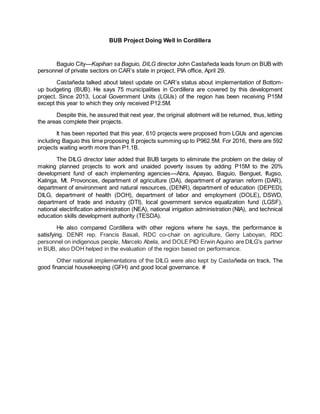 BUB Project Doing Well In Cordillera
Baguio City—Kapihan sa Baguio, DILG director John Castañeda leads forum on BUB with
personnel of private sectors on CAR’s state in project, PIA office, April 29.
Castañeda talked about latest update on CAR’s status about implementation of Bottom-
up budgeting (BUB). He says 75 municipalities in Cordillera are covered by this development
project. Since 2013, Local Government Units (LGUs) of the region has been receiving P15M
except this year to which they only received P12.5M.
Despite this, he assured that next year, the original allotment will be returned, thus, letting
the areas complete their projects.
It has been reported that this year, 610 projects were proposed from LGUs and agencies
including Baguio this time proposing 8 projects summing up to P962.5M. For 2016, there are 592
projects waiting worth more than P1.1B.
The DILG director later added that BUB targets to eliminate the problem on the delay of
making planned projects to work and unaided poverty issues by adding P15M to the 20%
development fund of each implementing agencies—Abra, Apayao, Baguio, Benguet, Ifugso,
Kalinga, Mt. Provonces, department of agriculture (DA), department of agrarian reform (DAR),
department of environment and natural resources, (DENR), department of education (DEPED),
DILG, department of health (DOH), department of labor and employment (DOLE), DSWD,
department of trade and industry (DTI), local government service equalization fund (LGSF),
national electrification administration (NEA), national irrigation administration (NIA), and technical
education skills development authority (TESDA).
He also compared Cordillera with other regions where he says, the performance is
satisfying. DENR rep. Francis Basali, RDC co-chair on agriculture, Gerry Laboyan, RDC
personnel on indigenous people, Marcelo Abela, and DOLEPIO Erwin Aquino are DILG’s partner
in BUB, also DOH helped in the evaluation of the region based on performance.
Other national implementations of the DILG were also kept by Castañeda on track. The
good financial housekeeping (GFH) and good local governance. #
 